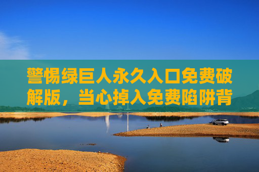 警惕绿巨人永久入口免费破解版,当心掉入免费陷阱背后的法律与安全风险,警惕绿巨人永久入口免费破解版,免费陷阱背后的法律与安全风险 警惕绿巨人永久入口免费破解版,当心掉入免费陷阱背后的法律与安全风险,警惕绿巨人永久入口免费破解版,免费陷阱背后的法律与安全风险