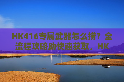 HK416专属武器怎么捞?全流程攻略助快速获取,HK416专属武器捞取全流程攻略,快速获取指南 HK416专属武器怎么捞?全流程攻略助快速获取,HK416专属武器捞取全流程攻略,快速获取指南