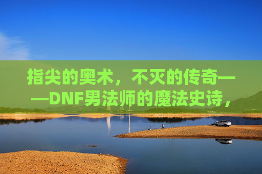 指尖的奥术,不灭的传奇——DNF男法师的魔法史诗,指尖奥术,不灭传奇——DNF男法师的魔法史诗 指尖的奥术,不灭的传奇——DNF男法师的魔法史诗,指尖奥术,不灭传奇——DNF男法师的魔法史诗