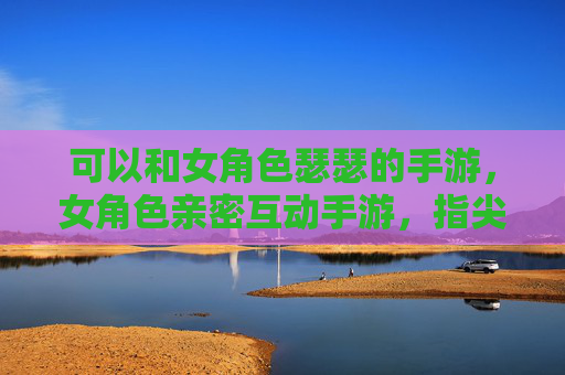 可以和女角色瑟瑟的手游,女角色亲密互动手游,指尖的暧昧 可以和女角色瑟瑟的手游,女角色亲密互动手游,指尖的暧昧