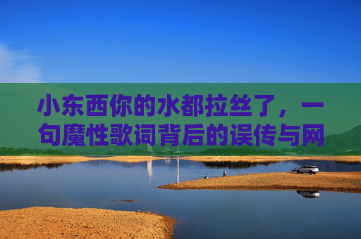 小东西你的水都拉丝了,一句魔性歌词背后的误传与网络梗狂欢,小东西你的水都拉丝了,一句魔性歌词的误传与网络梗狂欢 小东西你的水都拉丝了,一句魔性歌词背后的误传与网络梗狂欢,小东西你的水都拉丝了,一句魔性歌词的误传与网络梗狂欢