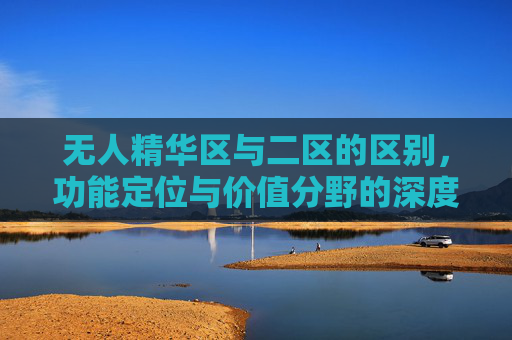 无人精华区与二区的区别,功能定位与价值分野的深度解析,无人精华区与二区,功能定位与价值分野的深度解析 无人精华区与二区的区别,功能定位与价值分野的深度解析,无人精华区与二区,功能定位与价值分野的深度解析