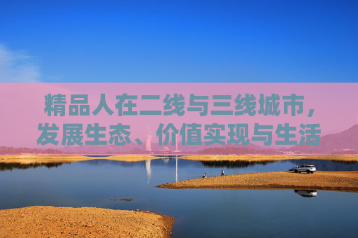 精品人在二线与三线城市,发展生态、价值实现与生活选择的深层差异,二线与三线城市精品人发展生态、价值实现与生活选择的深层分野 精品人在二线与三线城市,发展生态、价值实现与生活选择的深层差异,二线与三线城市精品人发展生态、价值实现与生活选择的深层分野