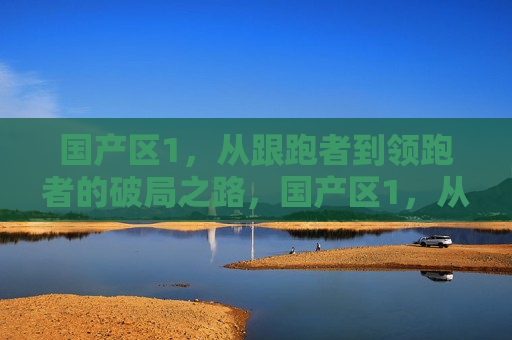 国产区1,从跟跑者到领跑者的破局之路,国产区1,从跟跑者到领跑者的破局之路 国产区1,从跟跑者到领跑者的破局之路,国产区1,从跟跑者到领跑者的破局之路