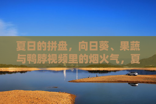 夏日的拼盘,向日葵、果蔬与鸭脖视频里的烟火气,夏日烟火气,向日葵果蔬鸭脖的拼盘 夏日的拼盘,向日葵、果蔬与鸭脖视频里的烟火气,夏日烟火气,向日葵果蔬鸭脖的拼盘