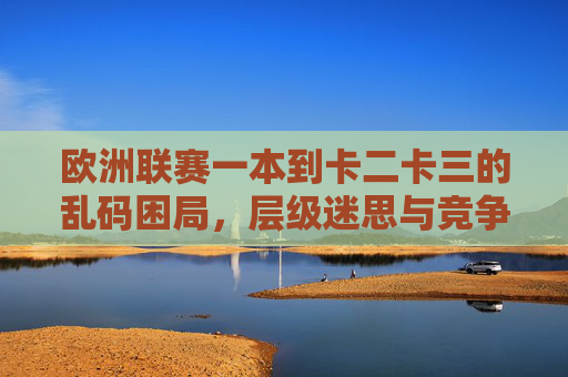 欧洲联赛一本到卡二卡三的乱码困局,层级迷思与竞争重构,欧洲联赛层级迷思与竞争重构 欧洲联赛一本到卡二卡三的乱码困局,层级迷思与竞争重构,欧洲联赛层级迷思与竞争重构