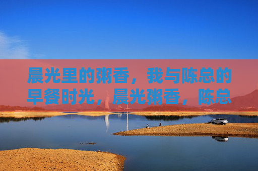 晨光里的粥香,我与陈总的早餐时光,晨光粥香,陈总的早餐时光 晨光里的粥香,我与陈总的早餐时光,晨光粥香,陈总的早餐时光