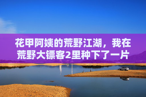 花甲阿姨的荒野江湖,我在荒野大镖客2里种下了一片春天,花甲阿姨的荒野江湖,我在荒野大镖客2种下春天 花甲阿姨的荒野江湖,我在荒野大镖客2里种下了一片春天,花甲阿姨的荒野江湖,我在荒野大镖客2种下春天