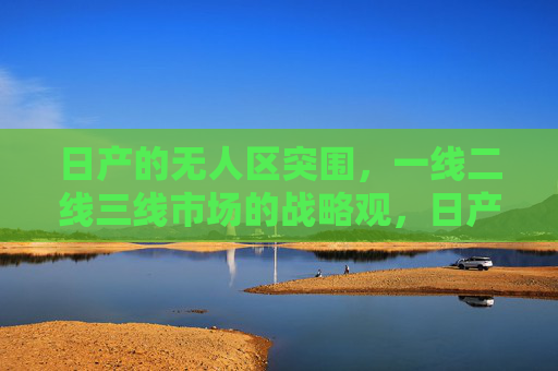 日产的无人区突围，一线二线三线市场的战略观，日产多线市场战略观，无人区突围
