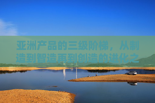 亚洲产品的三级阶梯,从制造到智造再到创造的进化之路,亚洲产品三级阶梯,从制造到智造再到创造的进化之路 亚洲产品的三级阶梯,从制造到智造再到创造的进化之路,亚洲产品三级阶梯,从制造到智造再到创造的进化之路