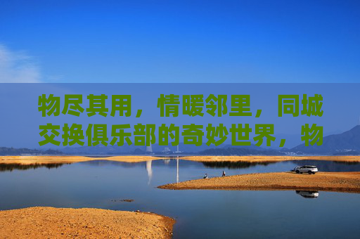 物尽其用,情暖邻里,同城交换俱乐部的奇妙世界,物尽其用,情暖邻里,同城交换俱乐部的奇妙世界 物尽其用,情暖邻里,同城交换俱乐部的奇妙世界,物尽其用,情暖邻里,同城交换俱乐部的奇妙世界