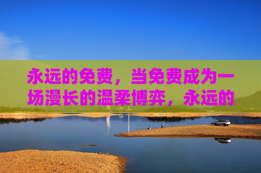 永远的免费,当免费成为一场漫长的温柔博弈,永远的免费,一场漫长的温柔博弈 永远的免费,当免费成为一场漫长的温柔博弈,永远的免费,一场漫长的温柔博弈