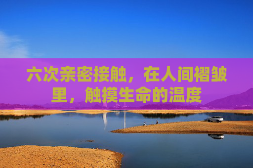 六次亲密接触,在人间褶皱里,触摸生命的温度 六次亲密接触,在人间褶皱里,触摸生命的温度