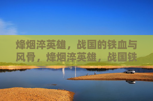 烽烟淬英雄,战国的铁血与风骨,烽烟淬英雄,战国铁血风骨 烽烟淬英雄,战国的铁血与风骨,烽烟淬英雄,战国铁血风骨