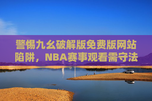 警惕九幺破解版免费版网站陷阱,NBA赛事观看需守法律底线与安全防线,警惕NBA九幺破解版免费陷阱,守住法律底线与安全防线 警惕九幺破解版免费版网站陷阱,NBA赛事观看需守法律底线与安全防线,警惕NBA九幺破解版免费陷阱,守住法律底线与安全防线