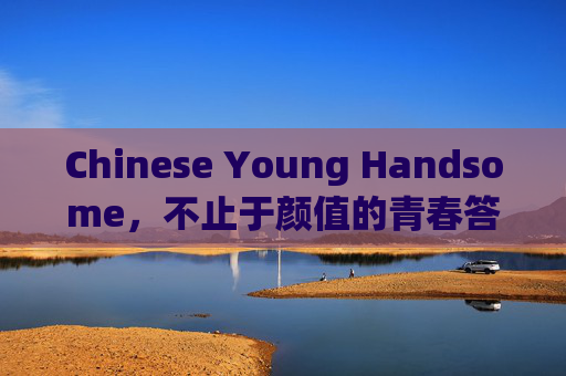 Chinese Young Handsome,不止于颜值的青春答卷,Chinese Young Handsome,不止颜值的青春答卷 Chinese Young Handsome,不止于颜值的青春答卷,Chinese Young Handsome,不止颜值的青春答卷