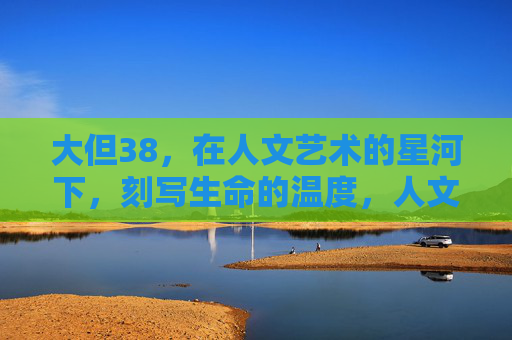 大但38,在人文艺术的星河下,刻写生命的温度,人文艺术星河,刻写生命温度 大但38,在人文艺术的星河下,刻写生命的温度,人文艺术星河,刻写生命温度