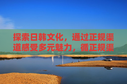 探索日韩文化,通过正规渠道感受多元魅力,循正规渠道 探日韩多元魅力 探索日韩文化,通过正规渠道感受多元魅力,循正规渠道 探日韩多元魅力