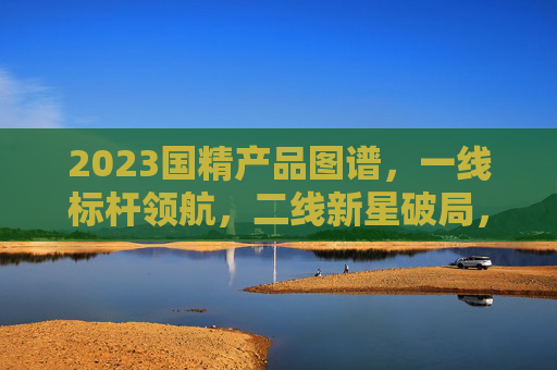 2023国精产品图谱,一线标杆领航,二线新星破局,2023国精产品图谱,一线标杆领航,二线新星破局 2023国精产品图谱,一线标杆领航,二线新星破局,2023国精产品图谱,一线标杆领航,二线新星破局