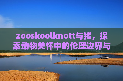zooskoolknott与猪,探索动物关怀中的伦理边界与实践路径,zooskoolknott与猪,动物关怀中的伦理边界与实践路径 zooskoolknott与猪,探索动物关怀中的伦理边界与实践路径,zooskoolknott与猪,动物关怀中的伦理边界与实践路径