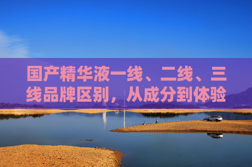 国产精华液一线、二线、三线品牌区别,从成分到体验,一文读懂差距,国产精华液一线至三线品牌差距,从成分到体验一文读懂 国产精华液一线、二线、三线品牌区别,从成分到体验,一文读懂差距,国产精华液一线至三线品牌差距,从成分到体验一文读懂