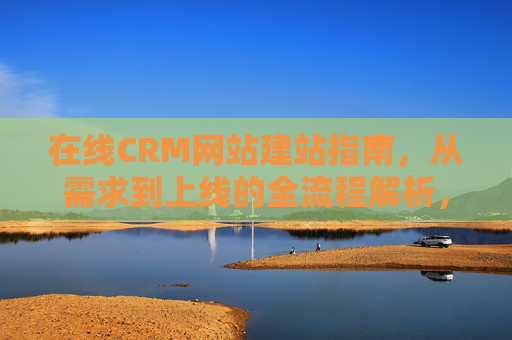 在线CRM网站建站指南,从需求到上线的全流程解析,在线CRM网站建站全流程指南,从需求到上线 在线CRM网站建站指南,从需求到上线的全流程解析,在线CRM网站建站全流程指南,从需求到上线
