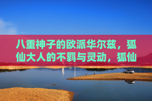 八重神子的欧派华尔兹,狐仙大人的不羁与灵动,狐仙神子的不羁华尔兹 八重神子的欧派华尔兹,狐仙大人的不羁与灵动,狐仙神子的不羁华尔兹