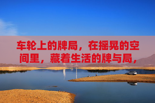 车轮上的牌局，在摇晃的空间里，藏着生活的牌与局，车轮牌局，摇晃空间里的生活之局
