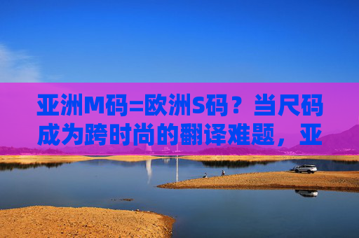 亚洲M码=欧洲S码?当尺码成为跨时尚的翻译难题,亚洲M码VS欧洲S码,跨时尚的尺码翻译之困 亚洲M码=欧洲S码?当尺码成为跨时尚的翻译难题,亚洲M码VS欧洲S码,跨时尚的尺码翻译之困