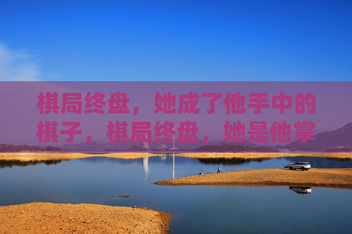 棋局终盘,她成了他手中的棋子,棋局终盘,她是他掌中棋 棋局终盘,她成了他手中的棋子,棋局终盘,她是他掌中棋
