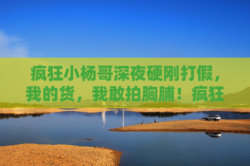 疯狂小杨哥深夜硬刚打假，我的货，我敢拍胸脯！疯狂小杨哥深夜硬刚打假，我的货，我敢拍胸脯！