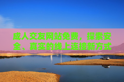 成人交友网站免费，探索安全、真实的线上连接新方式，免费成人交友网站，安全真实的线上连接新方式