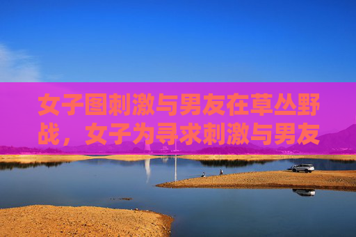 女子图刺激与男友在草丛野战,女子为寻求刺激与男友草丛野战 女子图刺激与男友在草丛野战,女子为寻求刺激与男友草丛野战