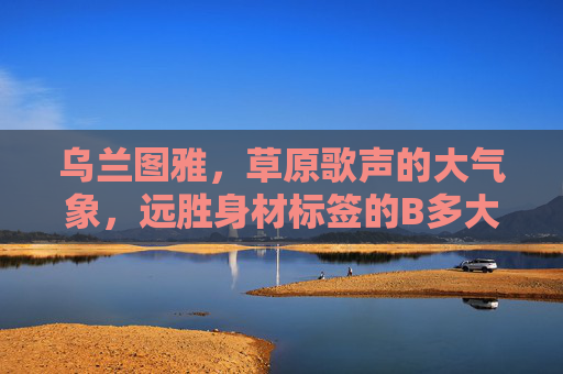 乌兰图雅，草原歌声的大气象，远胜身材标签的B多大