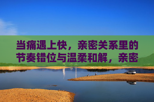 当痛遇上快,亲密关系里的节奏错位与温柔和解,亲密关系中的节奏错位,痛与快的温柔和解 当痛遇上快,亲密关系里的节奏错位与温柔和解,亲密关系中的节奏错位,痛与快的温柔和解