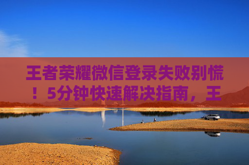 王者荣耀微信登录失败别慌！5分钟快速解决指南，王者荣耀微信登录失败5分钟快速解决指南