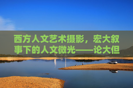 西方人文艺术摄影,宏大叙事下的人文微光——论大但之境的影像表达,大但之境,西方人文艺术摄影的宏大叙事与人文微光 西方人文艺术摄影,宏大叙事下的人文微光——论大但之境的影像表达,大但之境,西方人文艺术摄影的宏大叙事与人文微光
