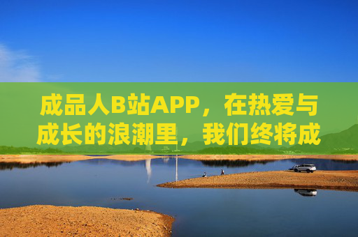 成品人B站APP,在热爱与成长的浪潮里,我们终将成为自己,B站APP,在热爱与成长的浪潮里,终成自己 成品人B站APP,在热爱与成长的浪潮里,我们终将成为自己,B站APP,在热爱与成长的浪潮里,终成自己