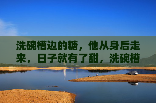 洗碗槽边的糖,他从身后走来,日子就有了甜,洗碗槽边的糖,身后是他,日子甜了 洗碗槽边的糖,他从身后走来,日子就有了甜,洗碗槽边的糖,身后是他,日子甜了