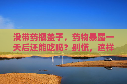 没带药瓶盖子,药物暴露一天后还能吃吗?别慌,这样处理才安全,药物暴露一天后还能吃吗?别慌,这样处理才安全 没带药瓶盖子,药物暴露一天后还能吃吗?别慌,这样处理才安全,药物暴露一天后还能吃吗?别慌,这样处理才安全