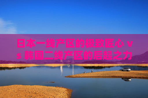 日本一线产区的极致匠心 vs 韩国二线产区的后起之力，日本一线匠心VS韩国二线后起之力