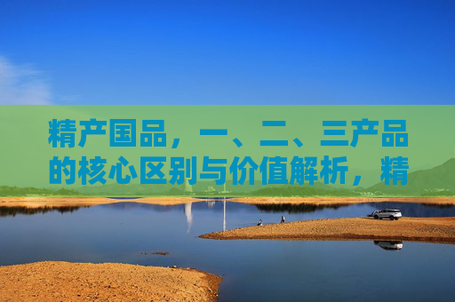 精产国品,一、二、三产品的核心区别与价值解析,精产国品,一、二、三产品的核心区别与价值解析 精产国品,一、二、三产品的核心区别与价值解析,精产国品,一、二、三产品的核心区别与价值解析