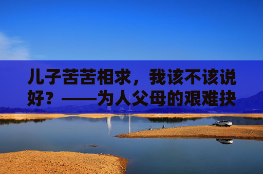 儿子苦苦相求,我该不该说好?——为人父母的艰难抉择,儿子苦苦相求,该不该说好? 儿子苦苦相求,我该不该说好?——为人父母的艰难抉择,儿子苦苦相求,该不该说好?