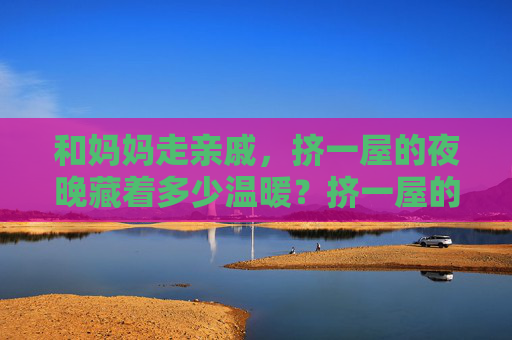 和妈妈走亲戚,挤一屋的夜晚藏着多少温暖?挤一屋的夜晚,藏着和妈妈的温暖 和妈妈走亲戚,挤一屋的夜晚藏着多少温暖?挤一屋的夜晚,藏着和妈妈的温暖