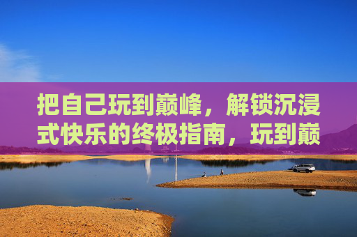 把自己玩到巅峰,解锁沉浸式快乐的终极指南,玩到巅峰,沉浸式快乐终极指南 把自己玩到巅峰,解锁沉浸式快乐的终极指南,玩到巅峰,沉浸式快乐终极指南