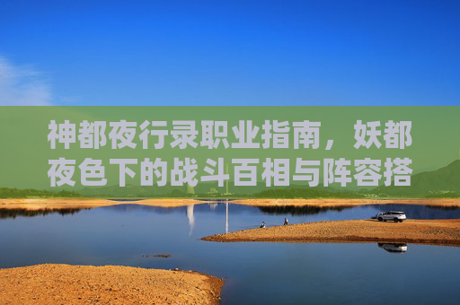 神都夜行录职业指南,妖都夜色下的战斗百相与阵容搭配,神都夜行录职业指南,妖都夜色下的战斗百相与阵容搭配 神都夜行录职业指南,妖都夜色下的战斗百相与阵容搭配,神都夜行录职业指南,妖都夜色下的战斗百相与阵容搭配