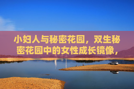 小妇人与秘密花园，双生秘密花园中的女性成长镜像，小妇人与秘密花园，双生镜像下的女性成长花园
