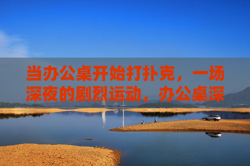 当办公桌开始打扑克,一场深夜的剧烈运动,办公桌深夜扑克运动 当办公桌开始打扑克,一场深夜的剧烈运动,办公桌深夜扑克运动