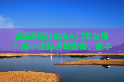 成品网站1688入门怎么样?新手建站避坑指南,新手1688成品网站入门避坑指南 成品网站1688入门怎么样?新手建站避坑指南,新手1688成品网站入门避坑指南