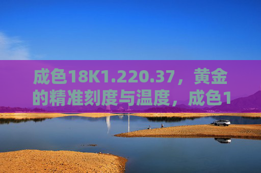 成色18K1.220.37,黄金的精准刻度与温度,成色18K,黄金的精准刻度与温度 成色18K1.220.37,黄金的精准刻度与温度,成色18K,黄金的精准刻度与温度